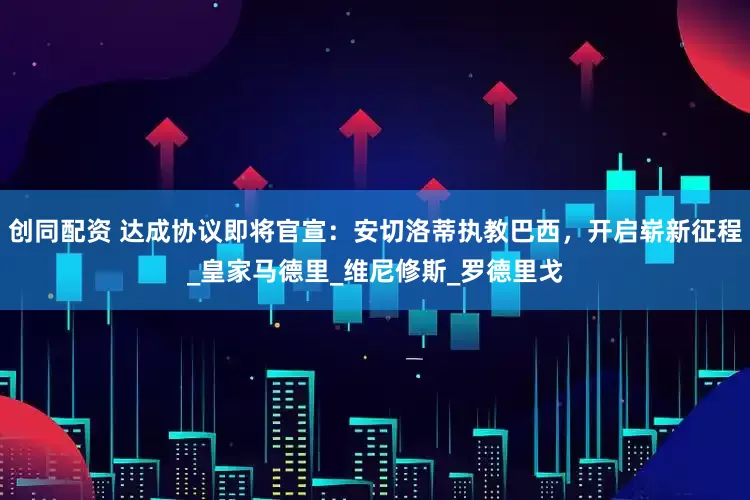 创同配资 达成协议即将官宣：安切洛蒂执教巴西，开启崭新征程_皇家马德里_维尼修斯_罗德里戈