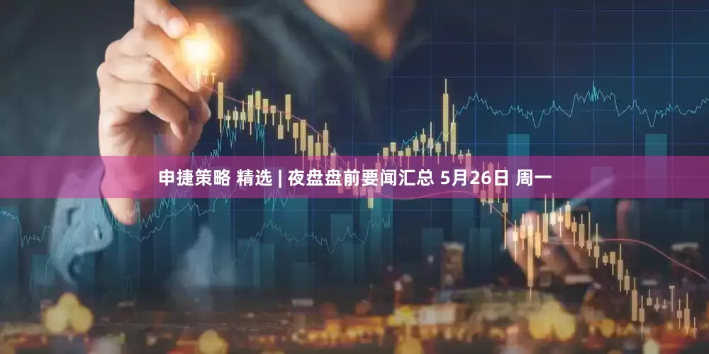 申捷策略 精选 | 夜盘盘前要闻汇总 5月26日 周一