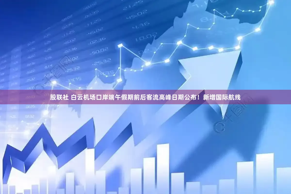 股联社 白云机场口岸端午假期前后客流高峰日期公布！新增国际航线