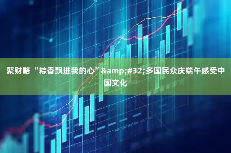 聚财略 “粽香飘进我的心”&#32;多国民众庆端午感受中国文化