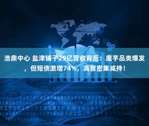浩鼎中心 盐津铺子29亿营收背后：魔芋品类爆发，但短债激增74%，高管密集减持！