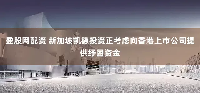 盈股网配资 新加坡凯德投资正考虑向香港上市公司提供纾困资金