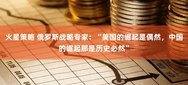 火星策略 俄罗斯战略专家：“美国的崛起是偶然，中国的崛起那是历史必然”