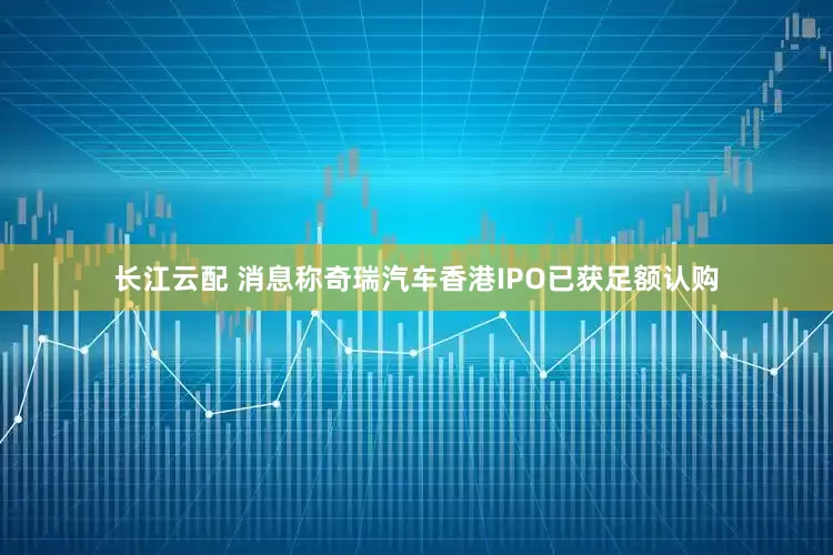 长江云配 消息称奇瑞汽车香港IPO已获足额认购
