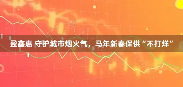 盈鑫惠 守护城市烟火气，马年新春保供“不打烊”
