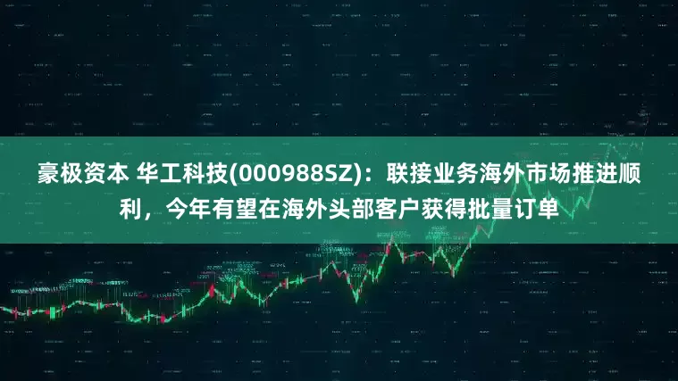 豪极资本 华工科技(000988SZ)：联接业务海外市场推进顺利，今年有望在海外头部客户获得批量订单