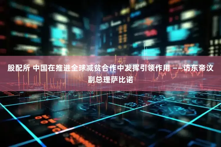股配所 中国在推进全球减贫合作中发挥引领作用 ——访东帝汶副总理萨比诺