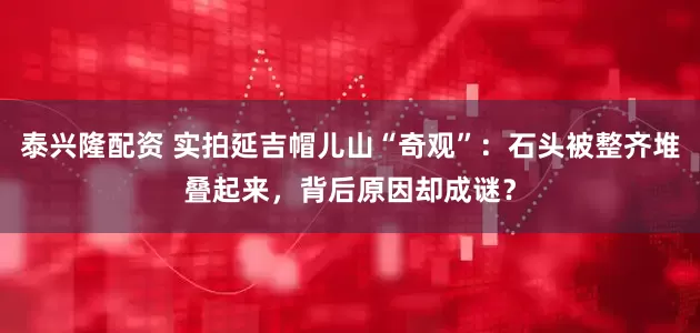 泰兴隆配资 实拍延吉帽儿山“奇观”：石头被整齐堆叠起来，背后原因却成谜？